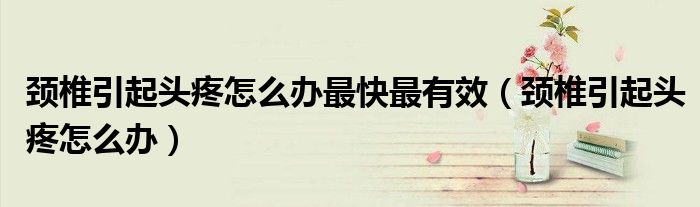 颈椎引起头疼怎么办最快最有效（颈椎引起头疼怎么办）