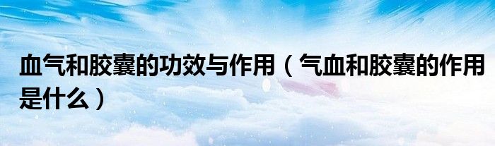 血气和胶囊的功效与作用（气血和胶囊的作用是什么）