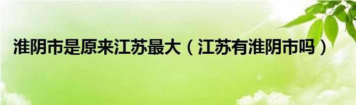 淮阴市是原来江苏最大（江苏有淮阴市吗）