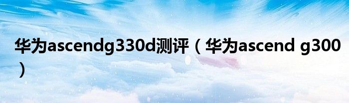 华为ascendg330d测评（华为ascend g300）