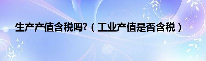 生产产值含税吗?（工业产值是否含税）